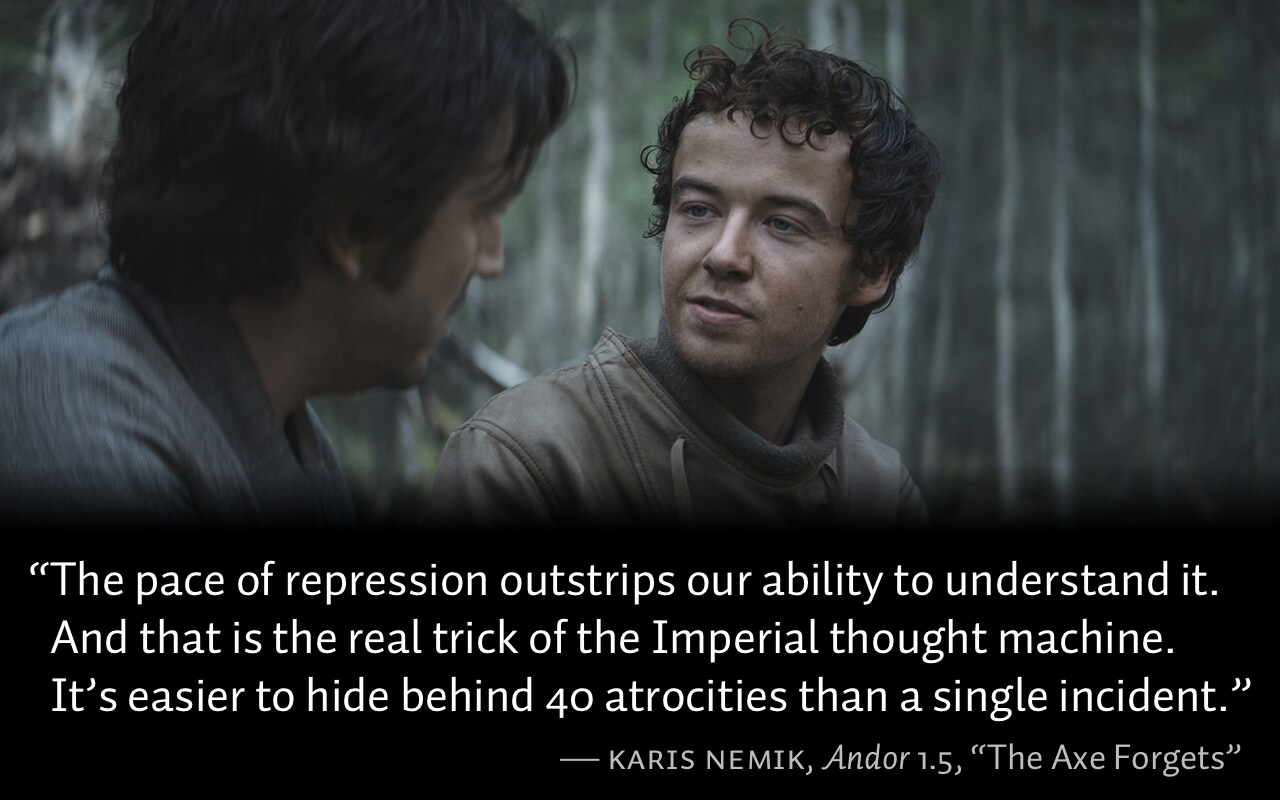 From Andor, season 1, episode 5, “The Axe Forgets”: Karis Nemik says to Cassian Andor, “The pace of repression outstrips our ability to understand it. And that is the real trick of the Imperial thought machine. It’s easier to hide behind 40 atrocities than a single incident.”