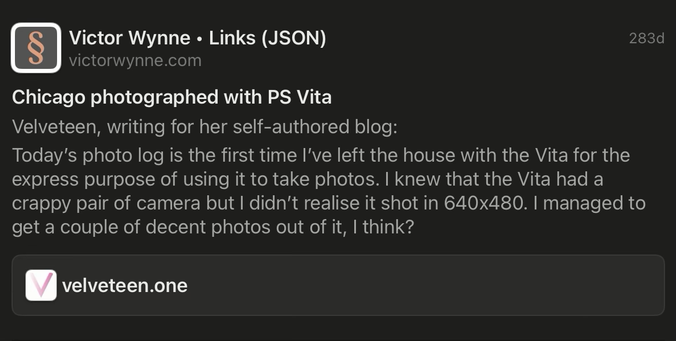 A screenshot of Reeder for iPadOS showing an external URL stylized post. Victor Wynne Links (JSON) victorwynne.com Chicago photographed with PS Vita Velveteen, writing for her self-authored blog: Today's photo log is the first time I've left the house with the Vita for the express purpose of using it to take photos. I knew that the Vita had a crappy pair of camera but I didn't realise it shot in 640x480. I managed to get a couple of decent photos out of it, I think?