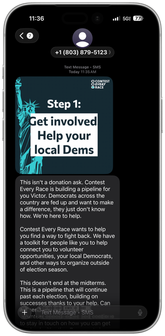 A framed iPhone screenshot displaying a text message with a graphic of the Statue of Liberty and the text “Get involved help your local dems” and a second text that reads: This isn't a donation ask. Contest Every Race is building a pipeline for you Victor. Democrats across the country are fed up and want to make a difference, they just don't know how. We're here to help. Contest Every Race wants to help you find a way to fight back. We have a toolkit for people like you to help connect you to volunteer opportunities, your local Democrats, and other ways to organize outside of election season. This doesn't end at the midterms. This is a pipeline that will continue past each election, building on successes thanks to your help.