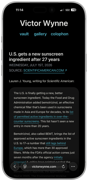A framed iPhone screenshot of Safari displaying my website on iOS 26.5.2. Victor Wynne vault gallery colophon U.S. gets a new sunscreen ingredient after 27 years WEDNESDAY, JULY 1ST, 2026 SOURCE: SCIENTIFICAMERICAN.COM Lauren J. Young, writing for Scientific American: The U.S. is finally getting a new, better sunscreen ingredient. Today the Food and Drug Administration added bemotrizinol, an effective chemical filter that's been used in sunscreens made in Asia and Europe for decades, to its list of permitted active ingredients in over-the-counter sunscreens. This list hasn't seen a new entry in more than 20 years. Bemotrizinol, also called BEMT, brings the list of approved active sunscreen ingredients in the U.S. to 17-a number that still lags behind Europe, which has more than 30 approved filters. While the FDA's official action comes just seven months after the agency initially…[website text has blurred behind the navigation bar]