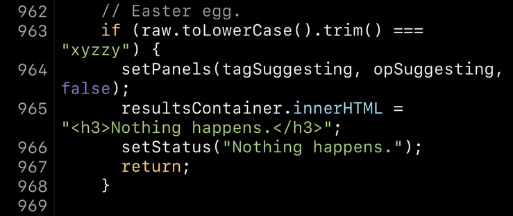 A snippet of syntax highlighted JavaScript in a code editor: // Easter egg. if (raw.toLowerCase().trim() === "xyzzy") { setPanels(tagSuggesting, opSuggesting, false); resultsContainer.innerHTML = "<h3>Nothing happens.</h3>"; setStatus("Nothing happens."); return; }