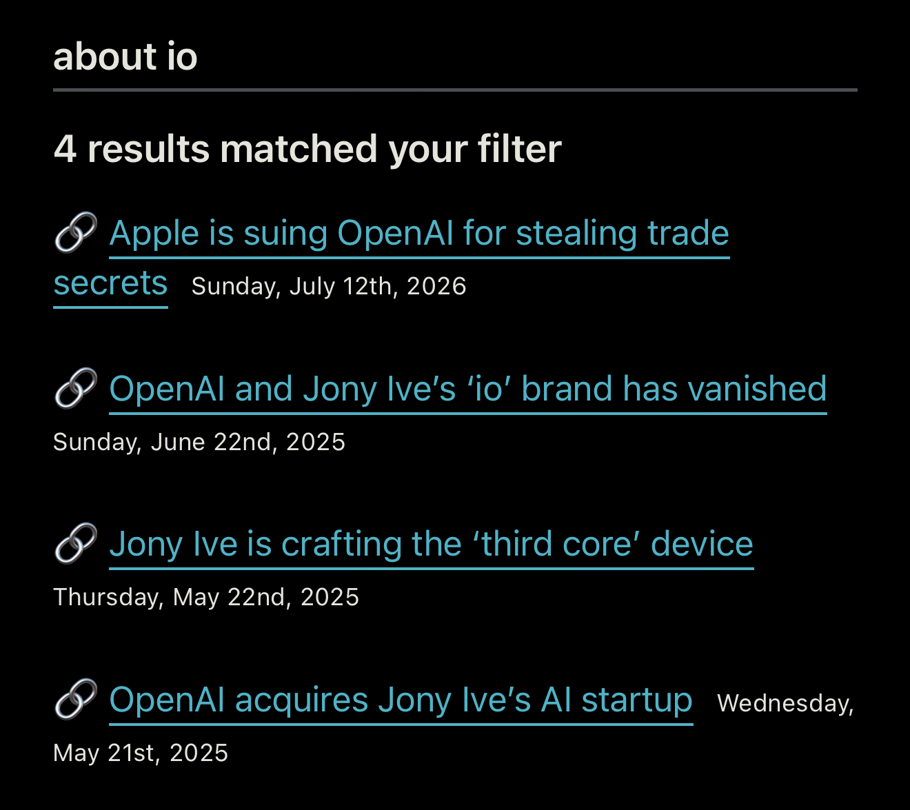 Search:,about io 4 results matched your filter • Apple is suing OpenAl for stealing trade secrets Sunday, July 12th, 2026 OpenAl and Jony Ive's 'io' brand has vanished Sunday, June 22nd, 2025 'Jony Ive is crafting the 'third core' device Thursday, May 22nd, 2025 • OpenAl acquires Jony Ive's Al startup Wednesday, May 21st, 2025
