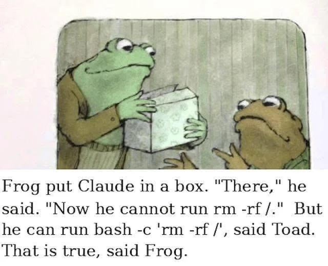 Frog put Claude in a box. "There," he said. "Now he cannot run rm -rf /." But he can run bash -c 'rm -rf /', said Toad. That is true, said Frog.