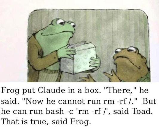 Frog put Claude in a box. "There," he said. "Now he cannot run rm -rf /." But he can run bash -c 'rm -rf /', said Toad. That is true, said Frog.