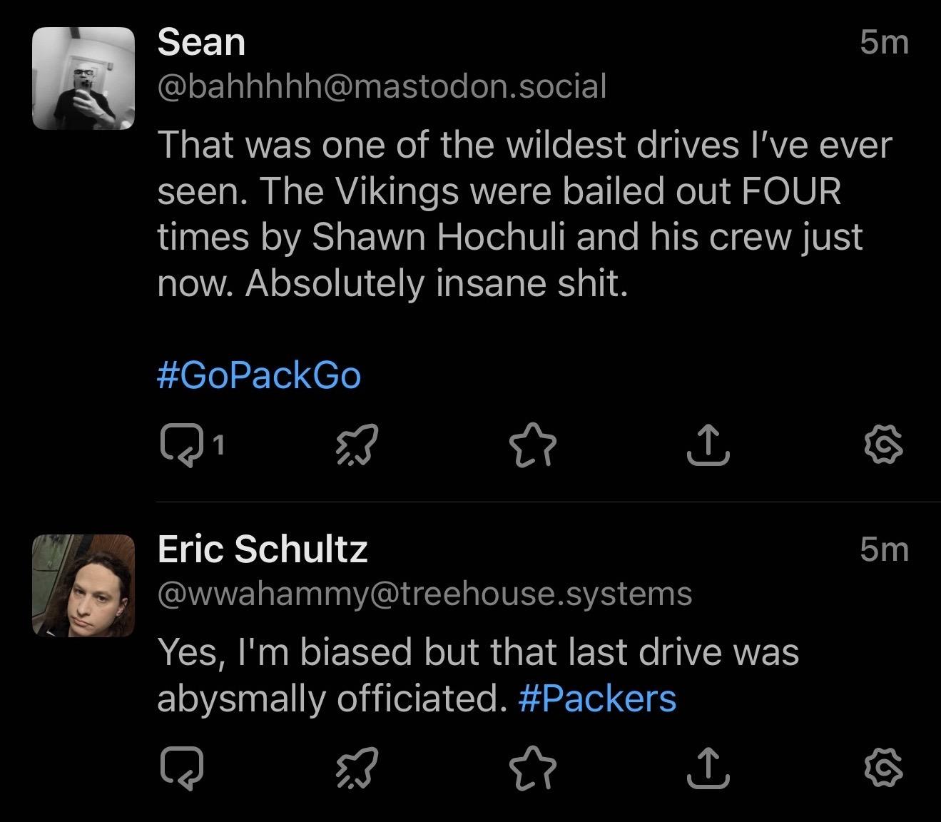 A cropped screenshot of Ivory for Mastodon showing two toots in the timeline: Sean @bahhhhh@mastodon.social 5 minutes ago: That was one of the wildest drives I've ever seen. The Vikings were bailed out FOUR times by Shawn Hochuli and his crew just now. Absolutely insane shit. #GoPackGo Eric Schultz @wwahammy@treehouse.systems 5 minutes ago: Yes, I'm biased but that last drive was abysmally officiated. #Packers