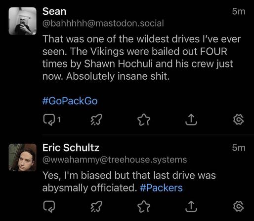 A cropped screenshot of Ivory for Mastodon showing two toots in the timeline: Sean @bahhhhh@mastodon.social 5 minutes ago: That was one of the wildest drives I've ever seen. The Vikings were bailed out FOUR times by Shawn Hochuli and his crew just now. Absolutely insane shit. #GoPackGo Eric Schultz @wwahammy@treehouse.systems 5 minutes ago: Yes, I'm biased but that last drive was abysmally officiated. #Packers