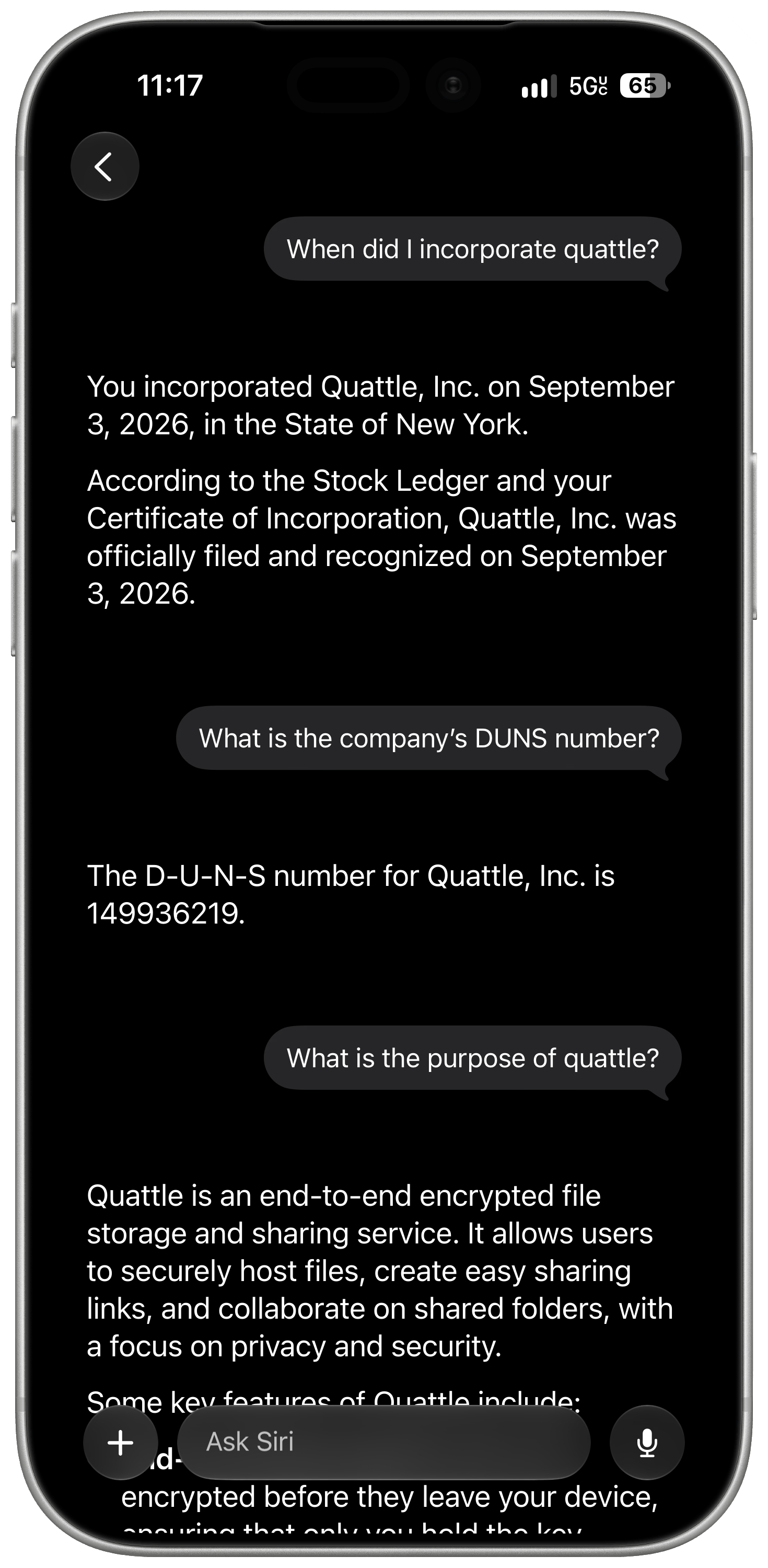 A framed screenshot of the Siri AI app for iOS 27 with the following conversation: When did I incorporate quattle? You incorporated Quattle, Inc. on September 3, 2026, in the State of New York. According to the Stock Ledger and your Certificate of Incorporation, Quattle, Inc. was officially filed and recognized on September 3, 2026 What is the company's DUNS number? The D-U-N-S number for Quattle, Inc. is 149936219. What is the purpose of quattle? Quattle is an end-to-end encrypted file storage and sharing service. It allows users to securely host files, create easy sharing links, and collaborate on shared folders, with a focus on privacy and security.
