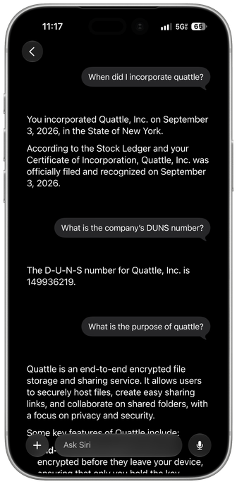 A framed screenshot of the Siri AI app for iOS 27 with the following conversation: When did I incorporate quattle? You incorporated Quattle, Inc. on September 3, 2026, in the State of New York. According to the Stock Ledger and your Certificate of Incorporation, Quattle, Inc. was officially filed and recognized on September 3, 2026 What is the company's DUNS number? The D-U-N-S number for Quattle, Inc. is 149936219. What is the purpose of quattle? Quattle is an end-to-end encrypted file storage and sharing service. It allows users to securely host files, create easy sharing links, and collaborate on shared folders, with a focus on privacy and security.