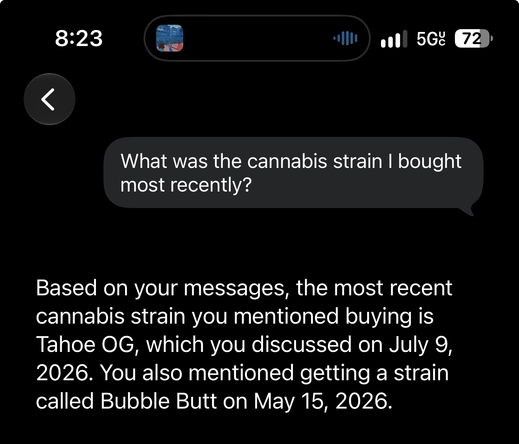 A cropped screenshot of a conversation thread in Siri app for iOS 27. What was the cannabis strain I bought most recently? Based on your messages, the most recent cannabis strain you mentioned buying is Tahoe OG, which you discussed on July 9, 2026. You also mentioned getting a strain called Bubble Butt on May 15, 2026.