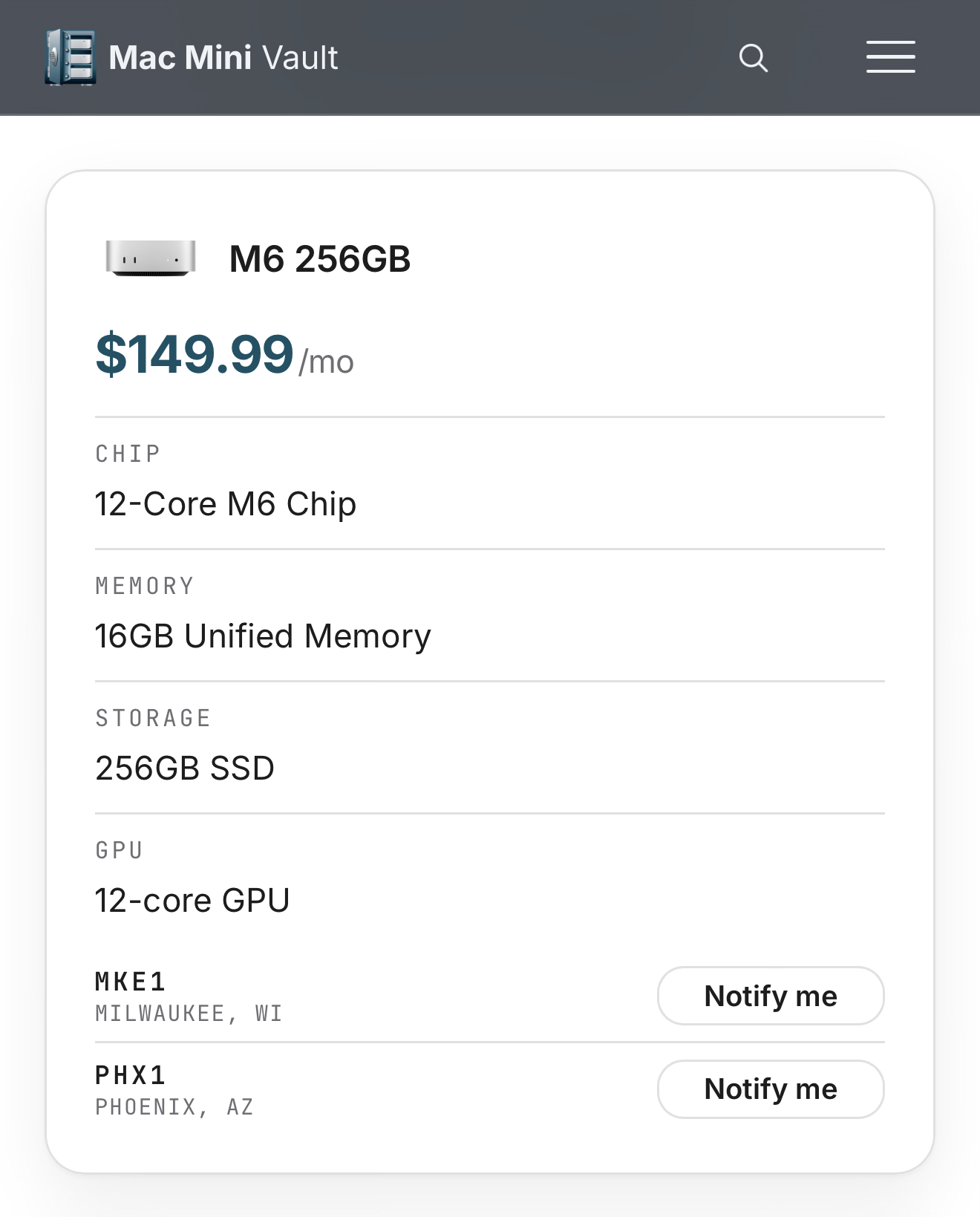 Mac Mini Vault M6 256GB $149.99/mo CHIP 12-Core M6 Chip MEMORY 16GB Unified Memory STORAGE 256GB SSD GPU 12-core GPU MKE1 MILWAUKEE, WI PHX1 PHOENIX, AZ Notify me Notify me