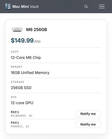 Mac Mini Vault M6 256GB $149.99/mo CHIP 12-Core M6 Chip MEMORY 16GB Unified Memory STORAGE 256GB SSD GPU 12-core GPU MKE1 MILWAUKEE, WI PHX1 PHOENIX, AZ Notify me Notify me